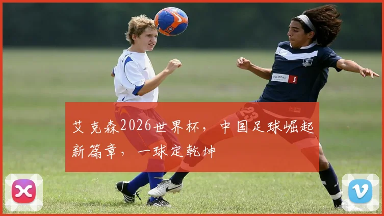 艾克森2026世界杯，中国足球崛起新篇章，一球定乾坤