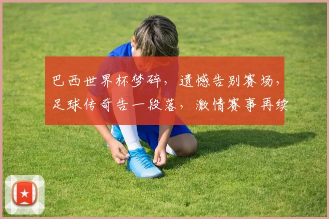 巴西世界杯梦碎，遗憾告别赛场，足球传奇告一段落，激情赛事再续精彩